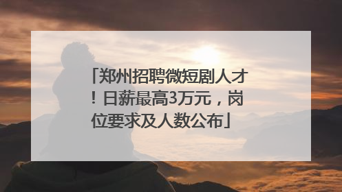 郑州招聘微短剧人才！日薪最高3万元，岗位要求及人数公布