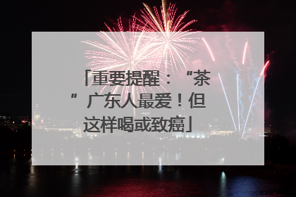 重要提醒：“茶”广东人最爱！但这样喝或致癌