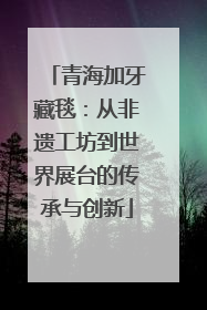 青海加牙藏毯：从非遗工坊到世界展台的传承与创新