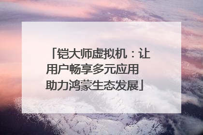 铠大师虚拟机：让用户畅享多元应用 助力鸿蒙生态发展