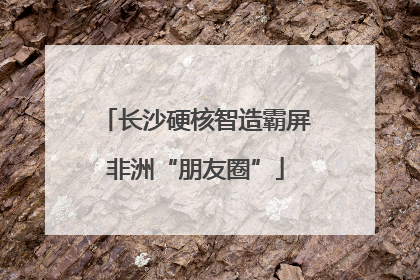 长沙硬核智造霸屏非洲“朋友圈”
