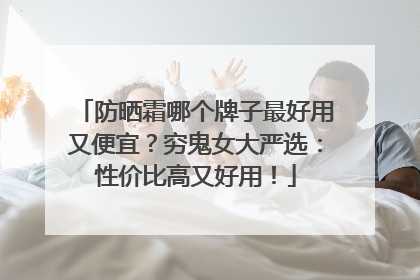 防晒霜哪个牌子最好用又便宜？穷鬼女大严选：性价比高又好用！