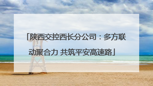 陕西交控西长分公司：多方联动聚合力 共筑平安高速路