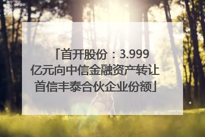 首开股份：3.999亿元向中信金融资产转让首信丰泰合伙企业份额
