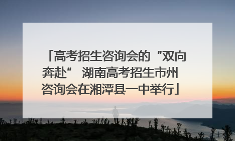 高考招生咨询会的“双向奔赴” 湖南高考招生市州咨询会在湘潭县一中举行