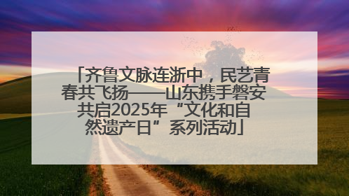 齐鲁文脉连浙中，民艺青春共飞扬——山东携手磐安共启2025年“文化和自然遗产日”系列活动