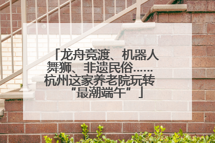 龙舟竞渡、机器人舞狮、非遗民俗……杭州这家养老院玩转“最潮端午”