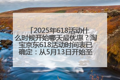 2025年618活动什么时候开始哪天最优惠？淘宝京东618活动时间表已确定：从5月13日开始至6月18日结束