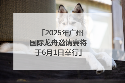 2025年广州国际龙舟邀请赛将于6月1日举行