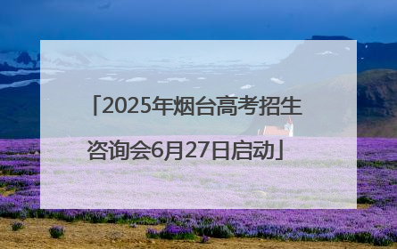 2025年烟台高考招生咨询会6月27日启动