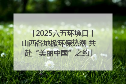 2025六五环境日丨山西各地掀环保热潮 共赴“美丽中国”之约