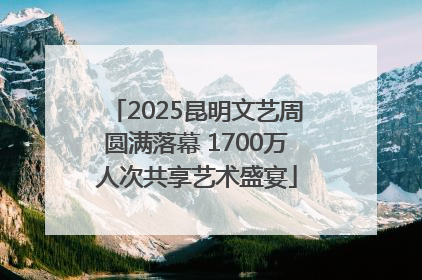 2025昆明文艺周圆满落幕 1700万人次共享艺术盛宴