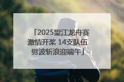 2025望江龙舟赛激情开桨 14支队伍劈波斩浪迎端午