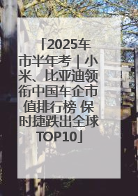 2025车市半年考｜小米、比亚迪领衔中国车企市值排行榜 保时捷跌出全球TOP10