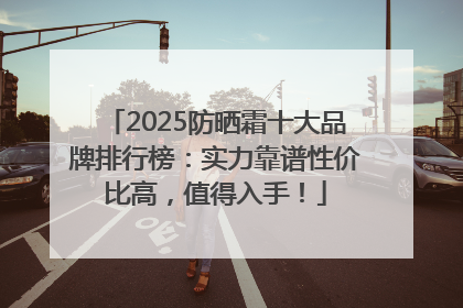 2025防晒霜十大品牌排行榜：实力靠谱性价比高，值得入手！