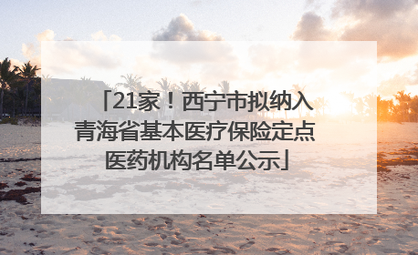 21家！西宁市拟纳入青海省基本医疗保险定点医药机构名单公示