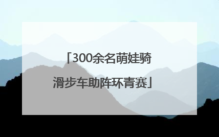 300余名萌娃骑滑步车助阵环青赛