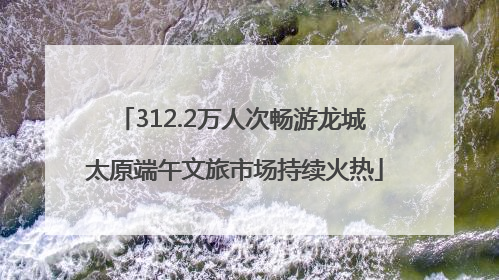 312.2万人次畅游龙城 太原端午文旅市场持续火热