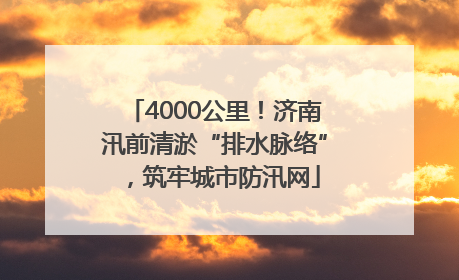 4000公里！济南汛前清淤“排水脉络”，筑牢城市防汛网