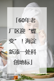 60年老厂区迎“蝶变”！海淀新添一处科创地标